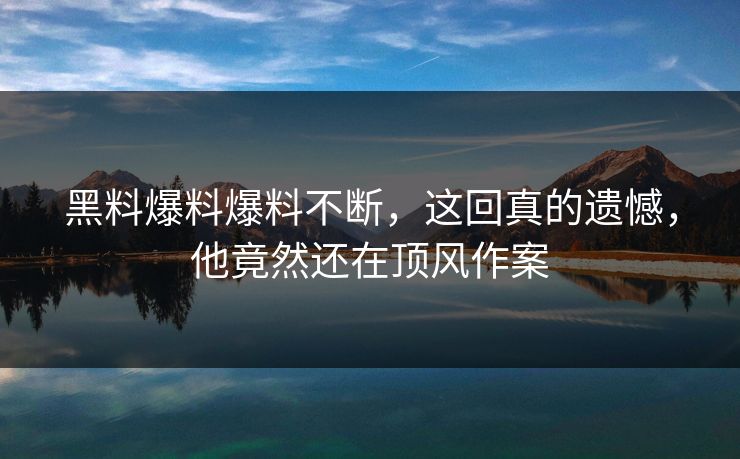 黑料爆料爆料不断，这回真的遗憾，他竟然还在顶风作案
