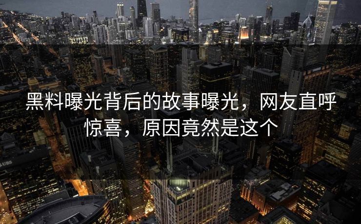 黑料曝光背后的故事曝光，网友直呼惊喜，原因竟然是这个