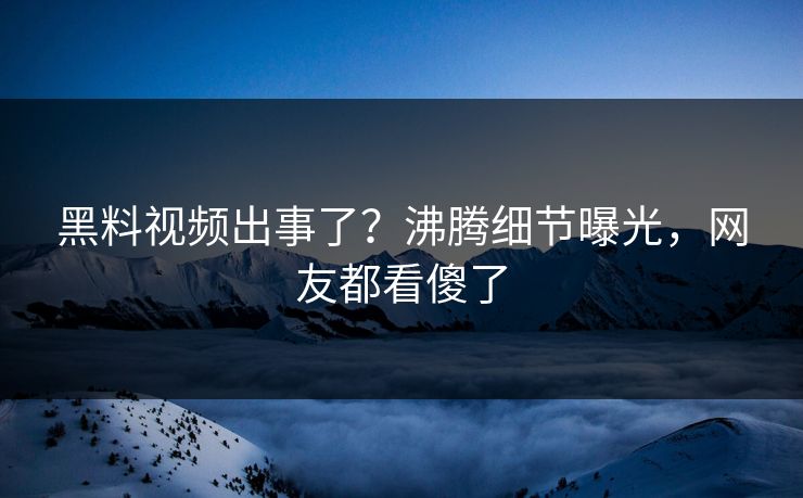 黑料视频出事了？沸腾细节曝光，网友都看傻了