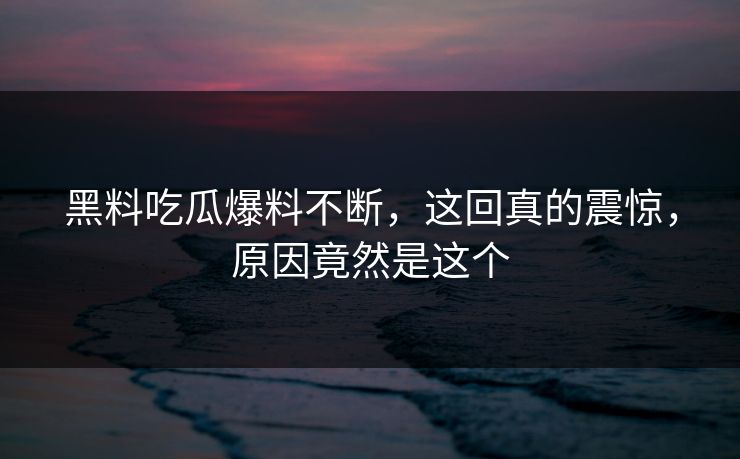 黑料吃瓜爆料不断，这回真的震惊，原因竟然是这个