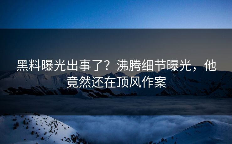 黑料曝光出事了？沸腾细节曝光，他竟然还在顶风作案  第1张