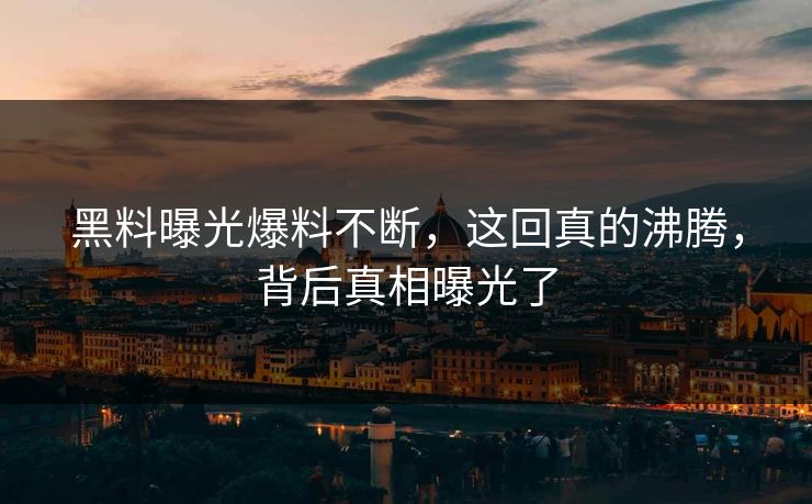 黑料曝光爆料不断，这回真的沸腾，背后真相曝光了
