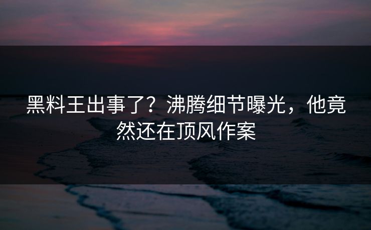 黑料王出事了？沸腾细节曝光，他竟然还在顶风作案  第1张