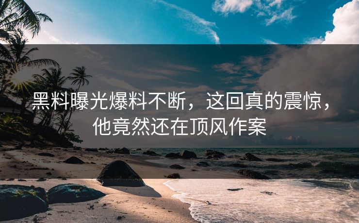 黑料曝光爆料不断，这回真的震惊，他竟然还在顶风作案  第1张