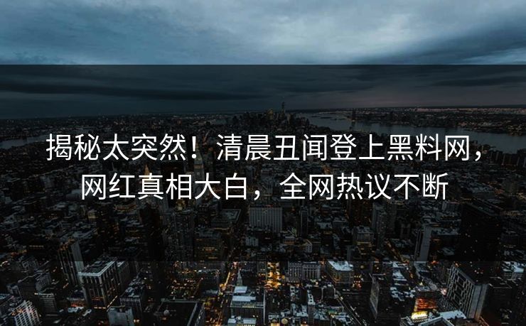 揭秘太突然！清晨丑闻登上黑料网，网红真相大白，全网热议不断  第1张