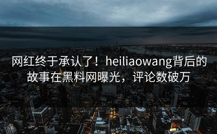 网红终于承认了！heiliaowang背后的故事在黑料网曝光，评论数破万