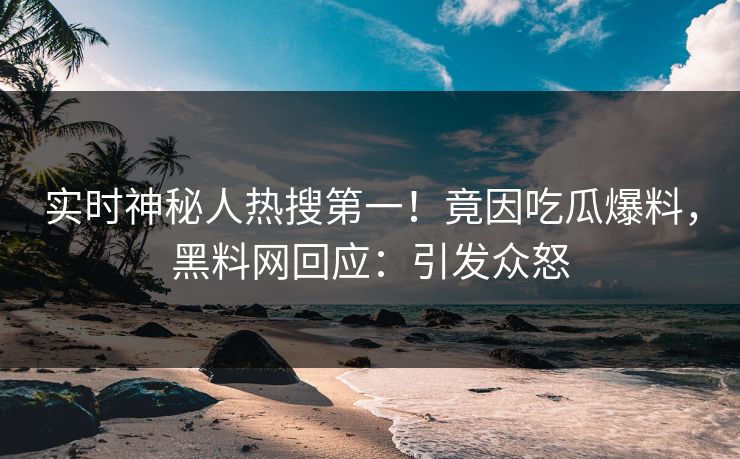 实时神秘人热搜第一！竟因吃瓜爆料，黑料网回应：引发众怒