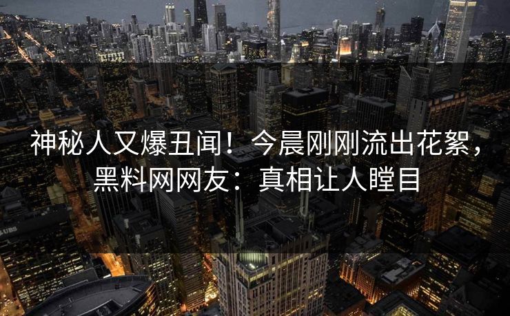 神秘人又爆丑闻！今晨刚刚流出花絮，黑料网网友：真相让人瞠目