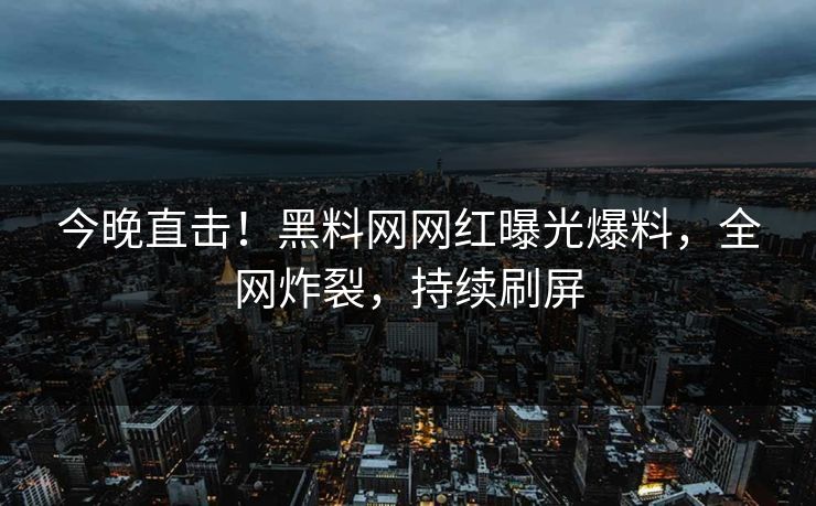 今晚直击！黑料网网红曝光爆料，全网炸裂，持续刷屏