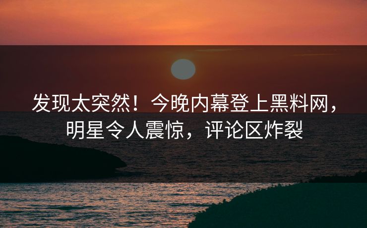 发现太突然！今晚内幕登上黑料网，明星令人震惊，评论区炸裂