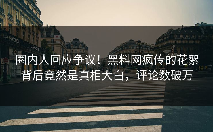 圈内人回应争议！黑料网疯传的花絮背后竟然是真相大白，评论数破万