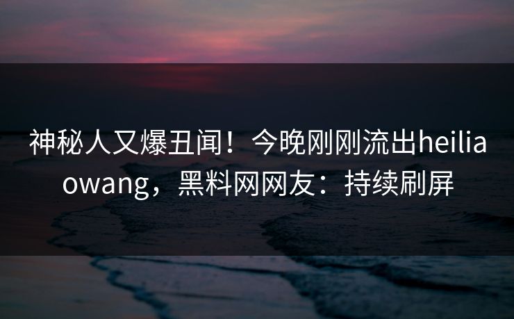 神秘人又爆丑闻！今晚刚刚流出heiliaowang，黑料网网友：持续刷屏  第1张