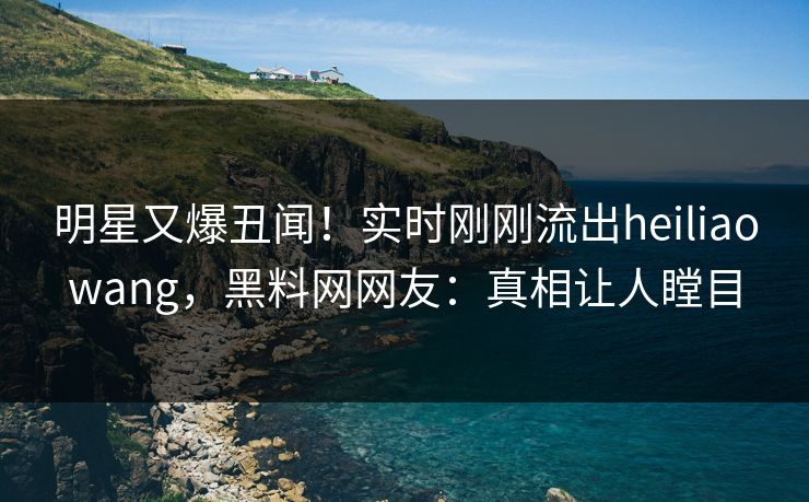 明星又爆丑闻！实时刚刚流出heiliaowang，黑料网网友：真相让人瞠目  第1张
