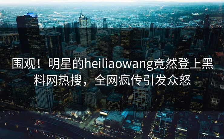 围观！明星的heiliaowang竟然登上黑料网热搜，全网疯传引发众怒