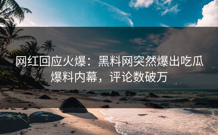 网红回应火爆：黑料网突然爆出吃瓜爆料内幕，评论数破万