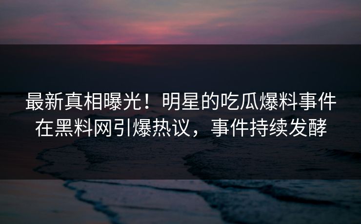 最新真相曝光！明星的吃瓜爆料事件在黑料网引爆热议，事件持续发酵