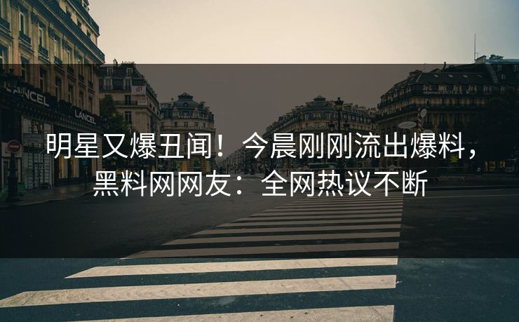 明星又爆丑闻！今晨刚刚流出爆料，黑料网网友：全网热议不断