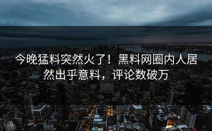 今晚猛料突然火了！黑料网圈内人居然出乎意料，评论数破万