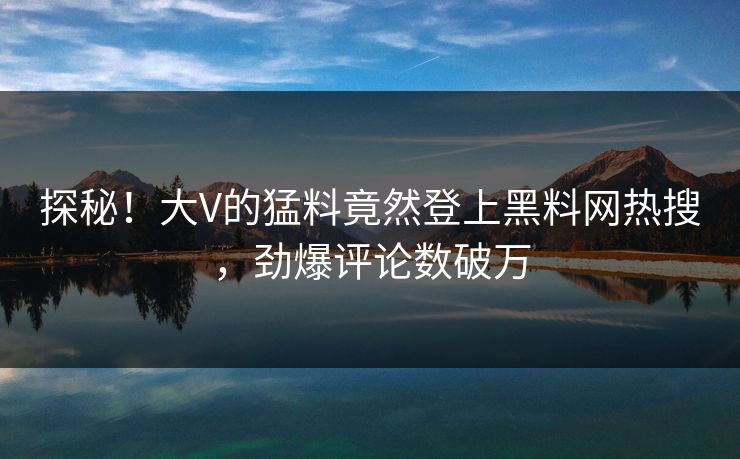 探秘！大V的猛料竟然登上黑料网热搜，劲爆评论数破万  第1张