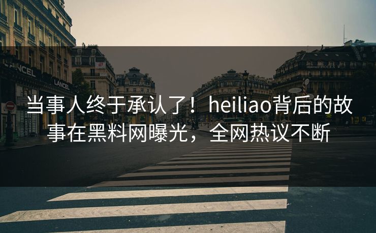 当事人终于承认了！heiliao背后的故事在黑料网曝光，全网热议不断
