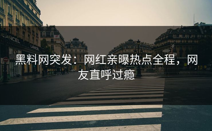 黑料网突发：网红亲曝热点全程，网友直呼过瘾