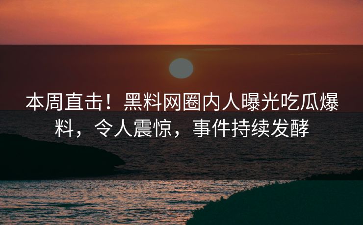 本周直击！黑料网圈内人曝光吃瓜爆料，令人震惊，事件持续发酵