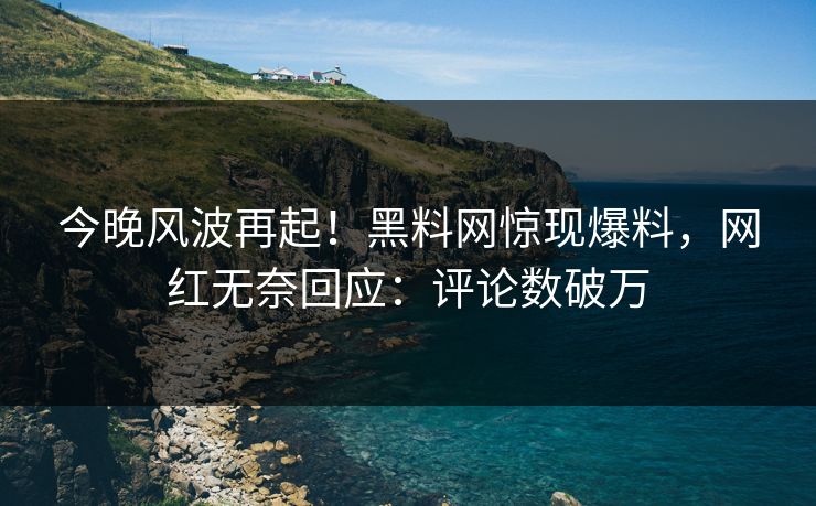 今晚风波再起！黑料网惊现爆料，网红无奈回应：评论数破万
