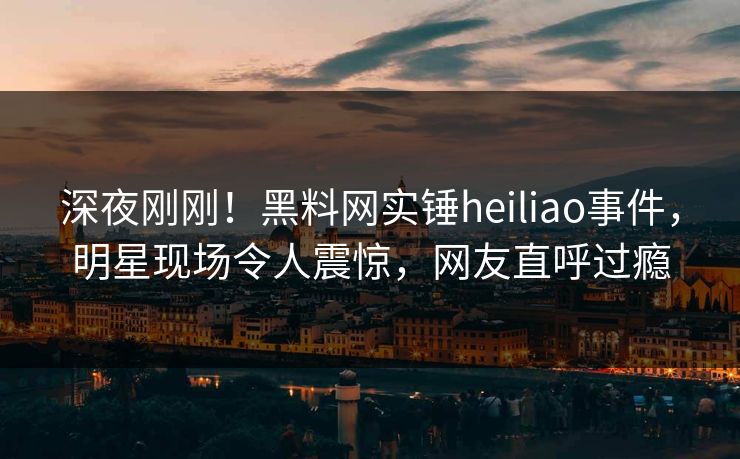 深夜刚刚！黑料网实锤heiliao事件，明星现场令人震惊，网友直呼过瘾  第1张