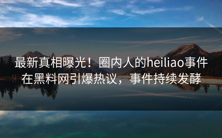 最新真相曝光！圈内人的heiliao事件在黑料网引爆热议，事件持续发酵