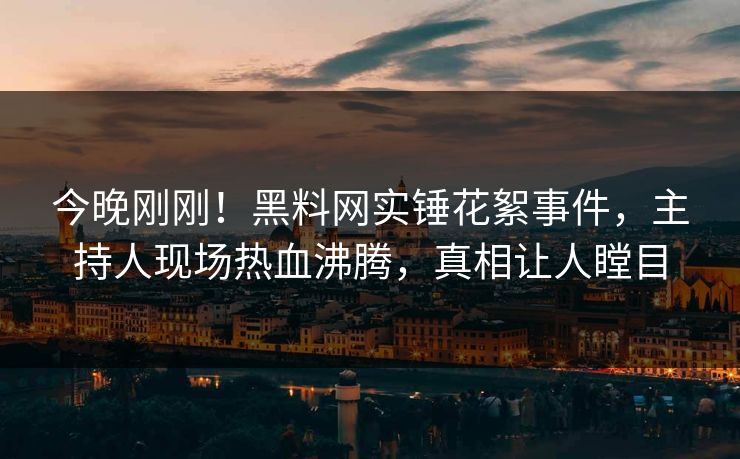 今晚刚刚！黑料网实锤花絮事件，主持人现场热血沸腾，真相让人瞠目