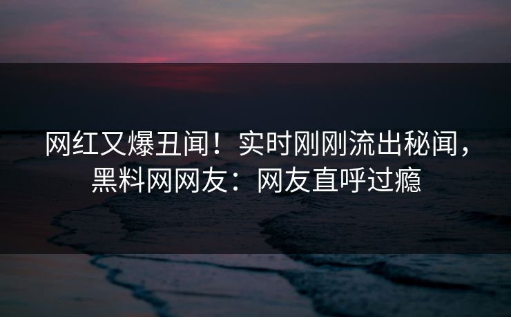 网红又爆丑闻！实时刚刚流出秘闻，黑料网网友：网友直呼过瘾