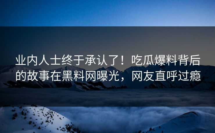 业内人士终于承认了！吃瓜爆料背后的故事在黑料网曝光，网友直呼过瘾