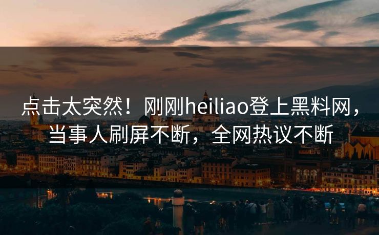 点击太突然！刚刚heiliao登上黑料网，当事人刷屏不断，全网热议不断