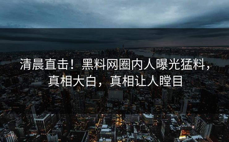 清晨直击！黑料网圈内人曝光猛料，真相大白，真相让人瞠目