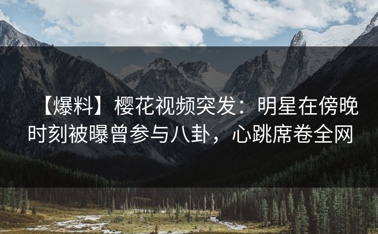 【爆料】樱花视频突发：明星在傍晚时刻被曝曾参与八卦，心跳席卷全网  第1张