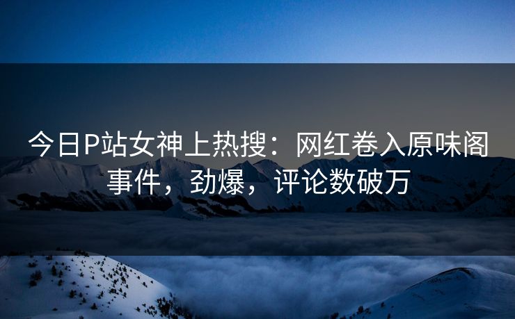 今日P站女神上热搜：网红卷入原味阁事件，劲爆，评论数破万