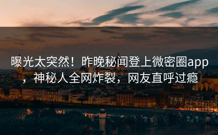 曝光太突然！昨晚秘闻登上微密圈app，神秘人全网炸裂，网友直呼过瘾