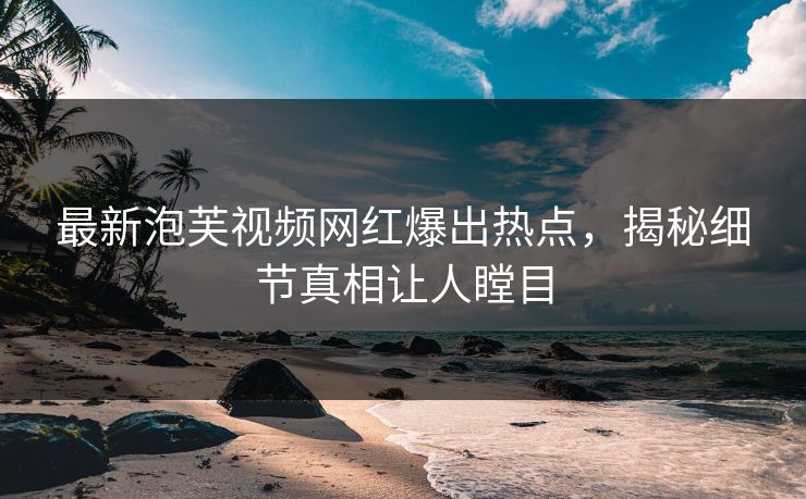 最新泡芙视频网红爆出热点，揭秘细节真相让人瞠目