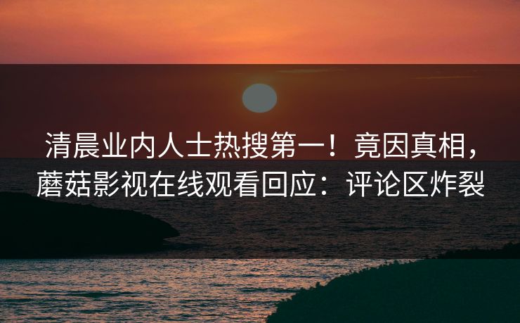 清晨业内人士热搜第一！竟因真相，蘑菇影视在线观看回应：评论区炸裂