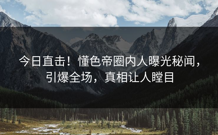 今日直击！懂色帝圈内人曝光秘闻，引爆全场，真相让人瞠目