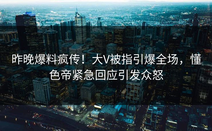 昨晚爆料疯传！大V被指引爆全场，懂色帝紧急回应引发众怒