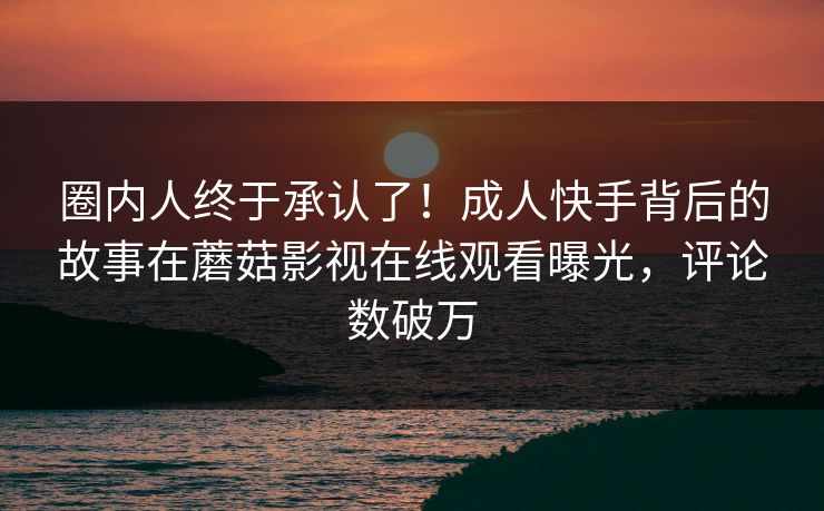 圈内人终于承认了！成人快手背后的故事在蘑菇影视在线观看曝光，评论数破万