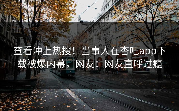查看冲上热搜！当事人在杏吧app下载被爆内幕，网友：网友直呼过瘾