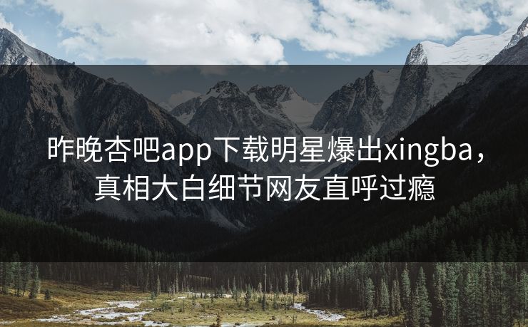 昨晚杏吧app下载明星爆出xingba，真相大白细节网友直呼过瘾  第1张
