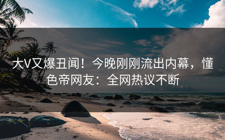 大V又爆丑闻！今晚刚刚流出内幕，懂色帝网友：全网热议不断  第1张