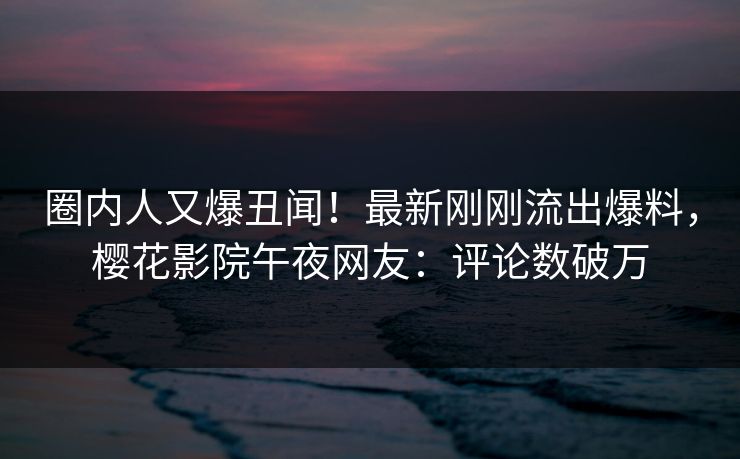 圈内人又爆丑闻！最新刚刚流出爆料，樱花影院午夜网友：评论数破万