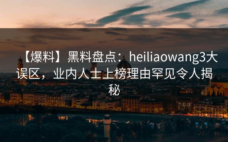 【爆料】黑料盘点：heiliaowang3大误区，业内人士上榜理由罕见令人揭秘