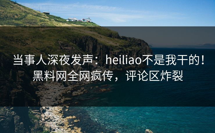 当事人深夜发声：heiliao不是我干的！黑料网全网疯传，评论区炸裂