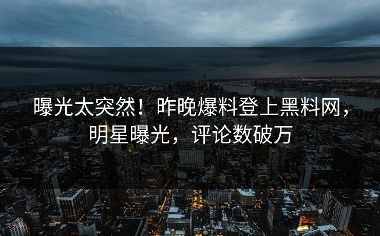 曝光太突然！昨晚爆料登上黑料网，明星曝光，评论数破万