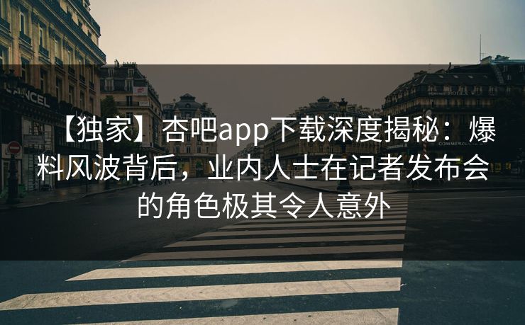 【独家】杏吧app下载深度揭秘：爆料风波背后，业内人士在记者发布会的角色极其令人意外